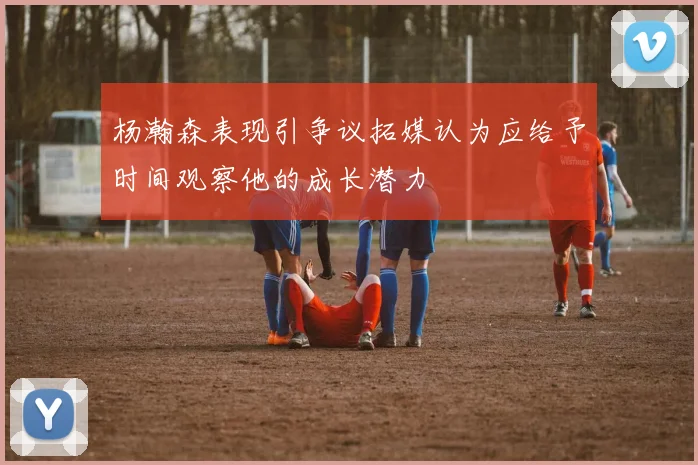 杨瀚森表现引争议拓媒认为应给予时间观察他的成长潜力