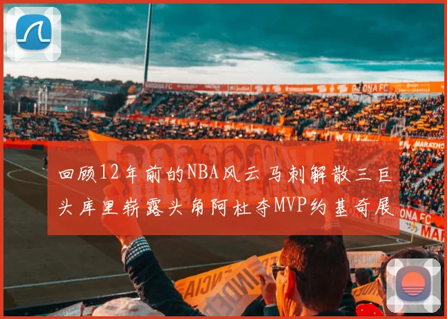 回顾12年前的NBA风云马刺解散三巨头库里崭露头角阿杜夺MVP约基奇展现天赋