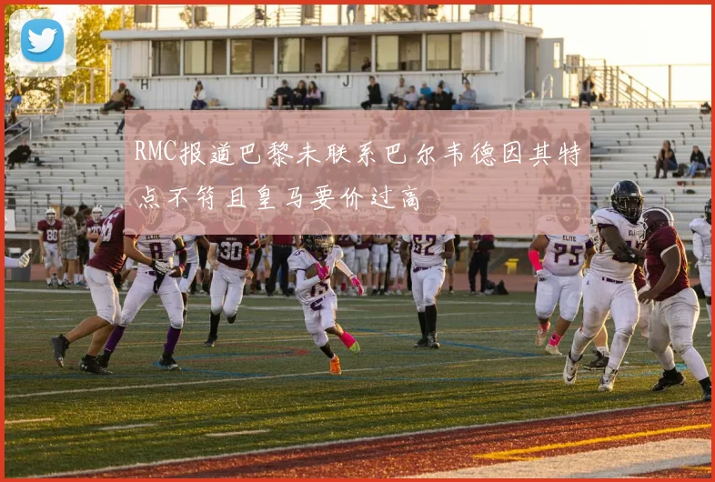 RMC报道巴黎未联系巴尔韦德因其特点不符且皇马要价过高