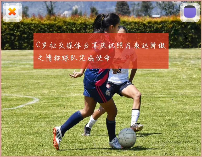 C罗社交媒体分享庆祝照片表达骄傲之情称球队完成使命
