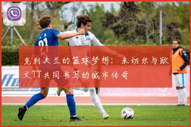 克利夫兰的篮球梦想：米切尔与欧文TT共同书写的城市传奇