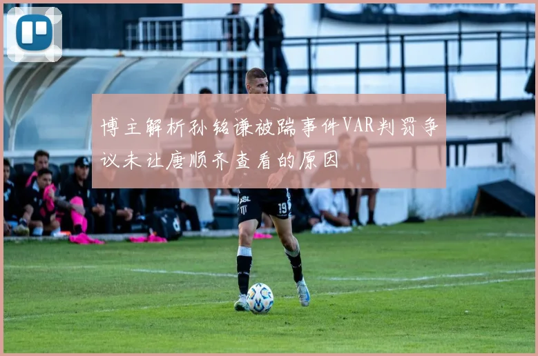 博主解析孙铭谦被踹事件VAR判罚争议未让唐顺齐查看的原因