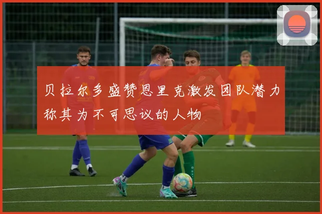 贝拉尔多盛赞恩里克激发团队潜力称其为不可思议的人物
