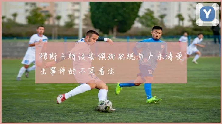 穆斯卡特谈安佩姆犯规与卢永涛受击事件的不同看法