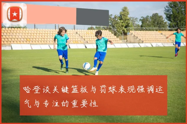 哈登谈关键篮板与罚球表现强调运气与专注的重要性