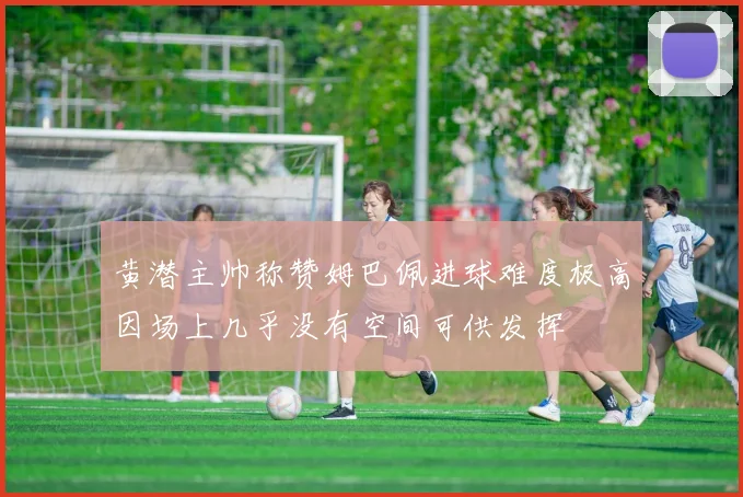 黄潜主帅称赞姆巴佩进球难度极高因场上几乎没有空间可供发挥