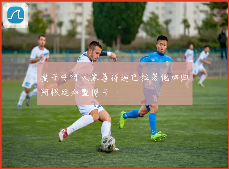 妻子呼吁大家善待迪巴拉若他回归阿根廷加盟博卡