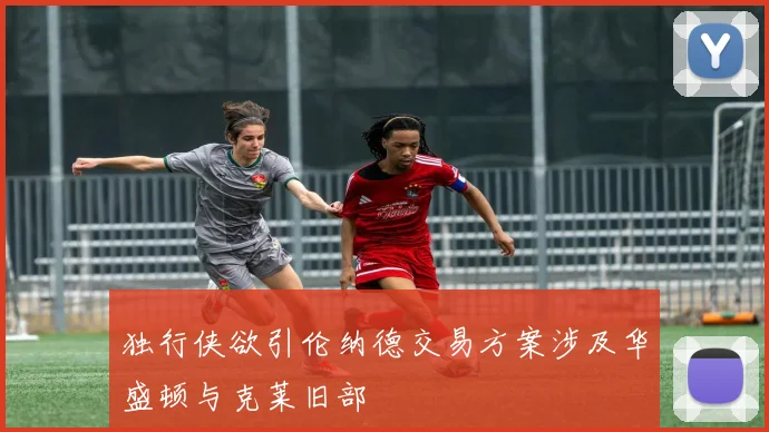 独行侠欲引伦纳德交易方案涉及华盛顿与克莱旧部