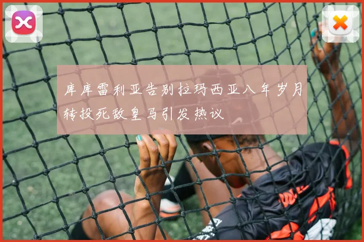 库库雷利亚告别拉玛西亚八年岁月转投死敌皇马引发热议