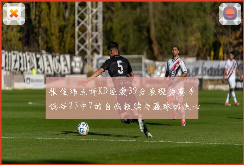 张佳玮点评KD逆袭39分表现为赛季低谷23中7的自我救赎与赢球的决心