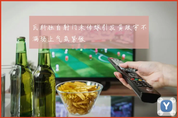 瓦科独自射门未传球引发黄政宇不满场上气氛紧张
