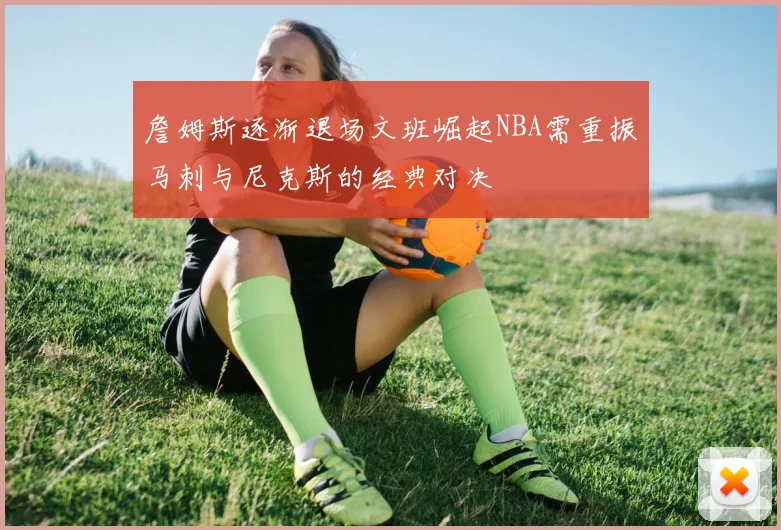 詹姆斯逐渐退场文班崛起NBA需重振马刺与尼克斯的经典对决
