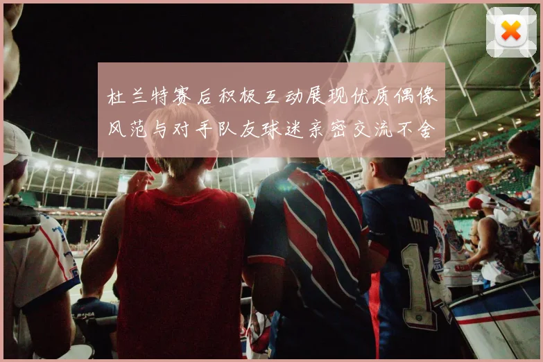 杜兰特赛后积极互动展现优质偶像风范与对手队友球迷亲密交流不舍离场