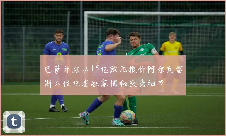 巴萨计划以15亿欧元报价阿尔瓦雷斯六位记者独家揭秘交易细节