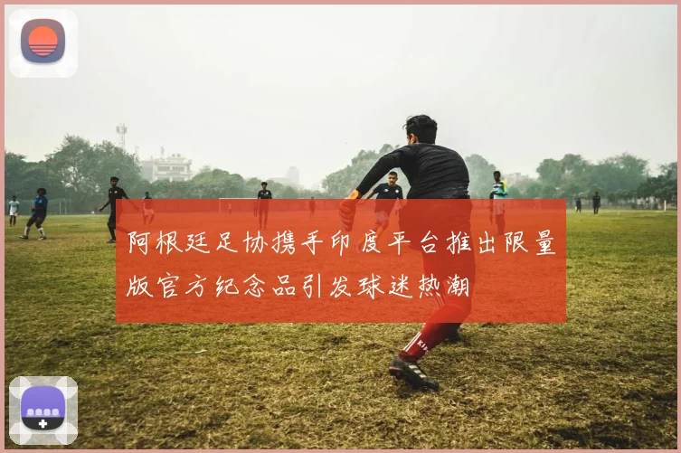 阿根廷足协携手印度平台推出限量版官方纪念品引发球迷热潮