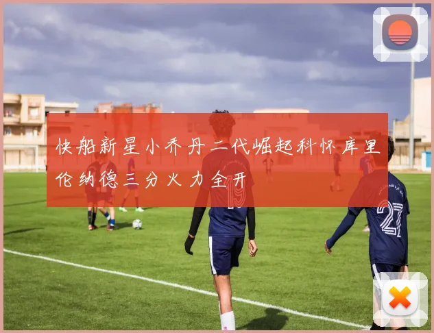 快船新星小乔丹二代崛起科怀库里伦纳德三分火力全开