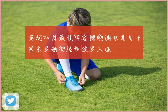 英超四月最佳阵容揭晓谢尔基与卡塞米罗领衔格伊波罗入选