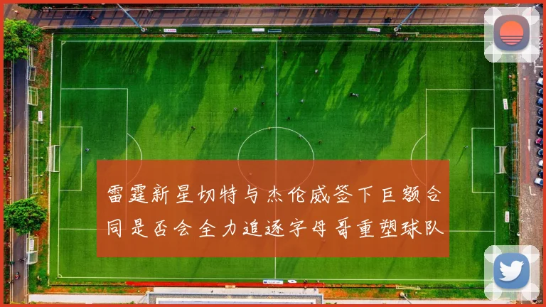 雷霆新星切特与杰伦威签下巨额合同是否会全力追逐字母哥重塑球队实力