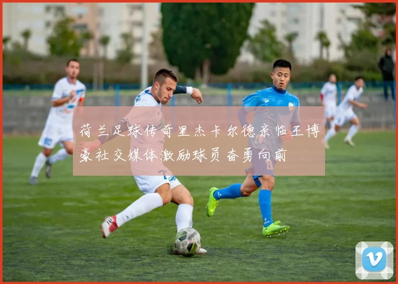 荷兰足球传奇里杰卡尔德亲临王博豪社交媒体激励球员奋勇向前