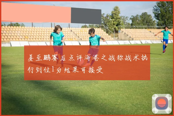 姜至鹏赛后点评海港之战称战术执行到位1分结果可接受