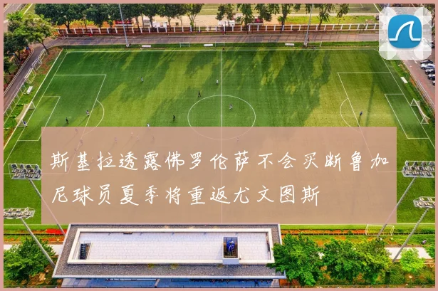 斯基拉透露佛罗伦萨不会买断鲁加尼球员夏季将重返尤文图斯